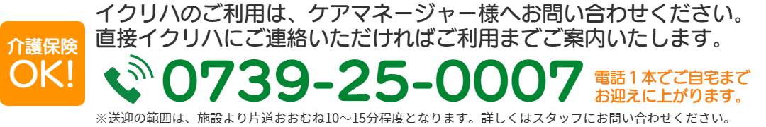 イクリハのご利用は、ケアマネージャー様へお問い合わせください。 直接イクリハにご連絡いただければご利用までご案内いたします。TEL:0739-25-0007電話1本でご自宅まで